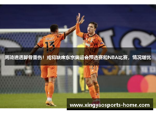 周琦遭遇脚骨重伤！或将缺席东京奥运会预选赛和NBA比赛，情况堪忧