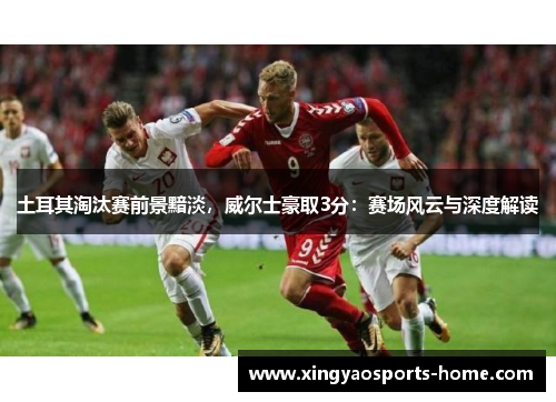 土耳其淘汰赛前景黯淡，威尔士豪取3分：赛场风云与深度解读