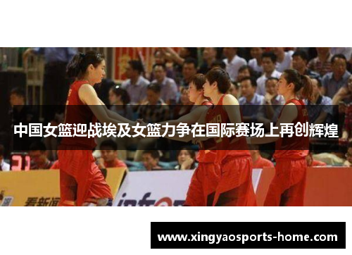 中国女篮迎战埃及女篮力争在国际赛场上再创辉煌